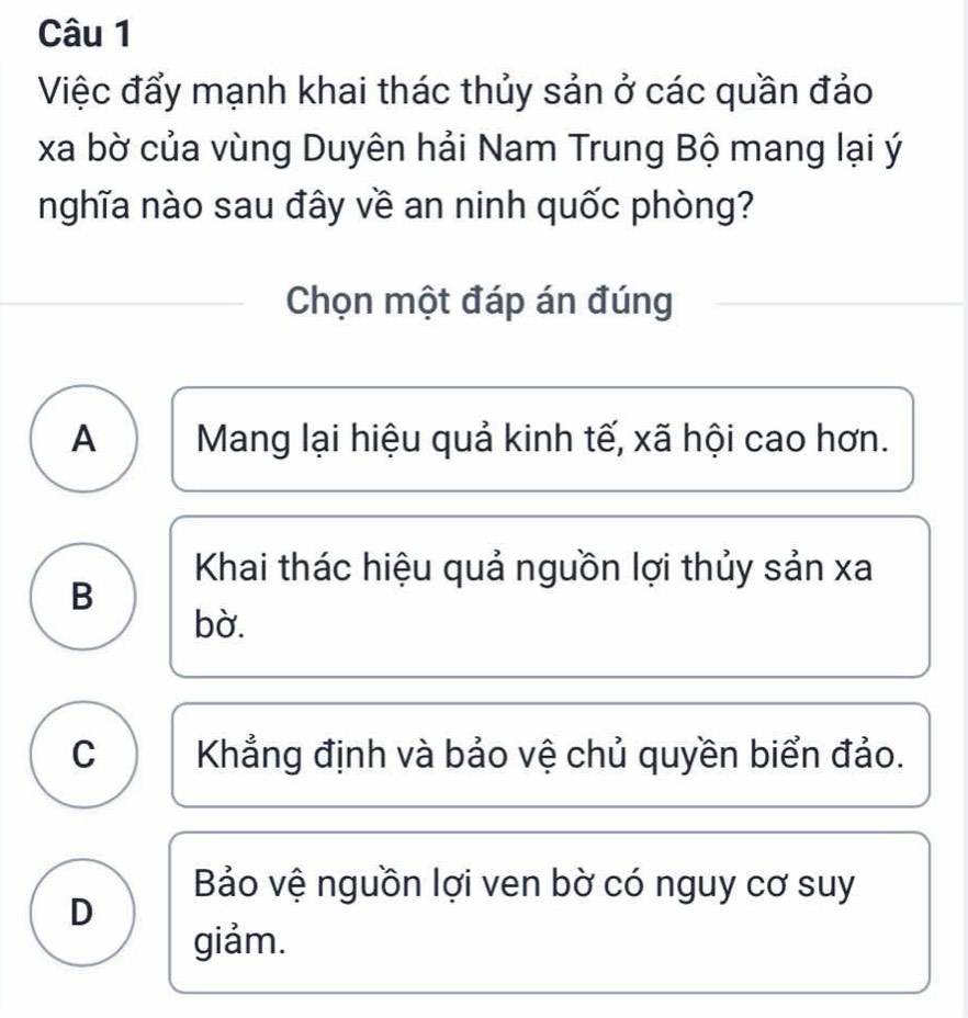 Việc đẩy mạnh khai thác thủy sản ở các quần đảo
xa bờ của vùng Duyên hải Nam Trung Bộ mang lại ý
nghĩa nào sau đây về an ninh quốc phòng?
Chọn một đáp án đúng
A Mang lại hiệu quả kinh tế, xã hội cao hơn.
Khai thác hiệu quả nguồn lợi thủy sản xa
B
bờ.
C Khẳng định và bảo vệ chủ quyền biển đảo.
Bảo vệ nguồn lợi ven bờ có nguy cơ suy
D
giảm.