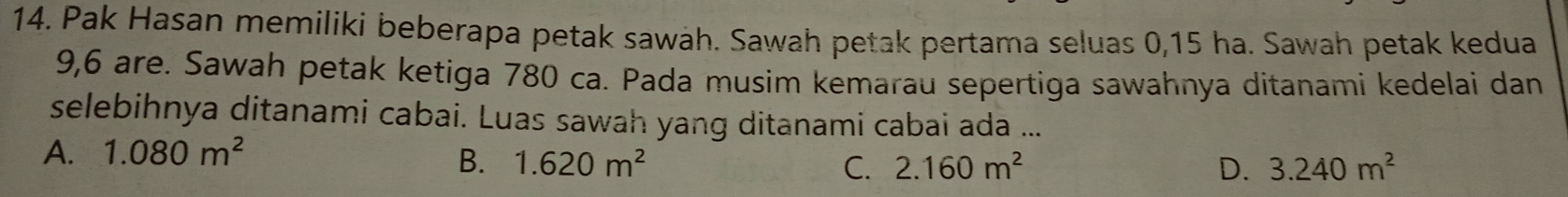 Pak Hasan memiliki beberapa petak sawah. Sawah petak pertama seluas 0, 15 ha. Sawah petak kedua
9, 6 are. Sawah petak ketiga 780 ca. Pada musim kemarau sepertiga sawahnya ditanami kedelai dan
selebihnya ditanami cabai. Luas sawah yang ditanami cabai ada ...
A. 1.080m^2
B. 1.620m^2 C. 2.160m^2 D. 3.240m^2