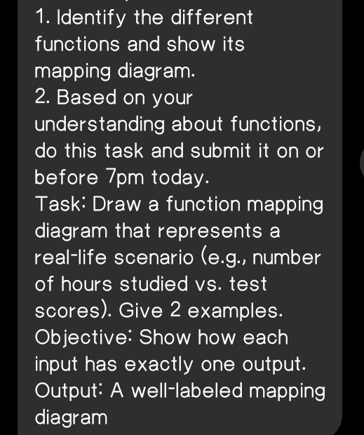 Identify the different 
functions and show its 
mapping diagram. 
2. Based on your 
understanding about functions, 
do this task and submit it on or 
before 7pm today. 
Task: Draw a function mapping 
diagram that represents a 
real-life scenario (e.g., number 
of hours studied vs. test 
scores). Give 2 examples. 
Objective: Show how each 
input has exactly one output. 
Output: A well-labeled mapping 
diagram