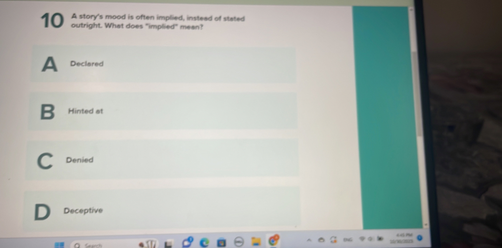 A story's mood is often implied, instead of stated
10 outright. What does "implied" mean?
A Declared
B Hinted at
Denied
Deceptive
T 
Search