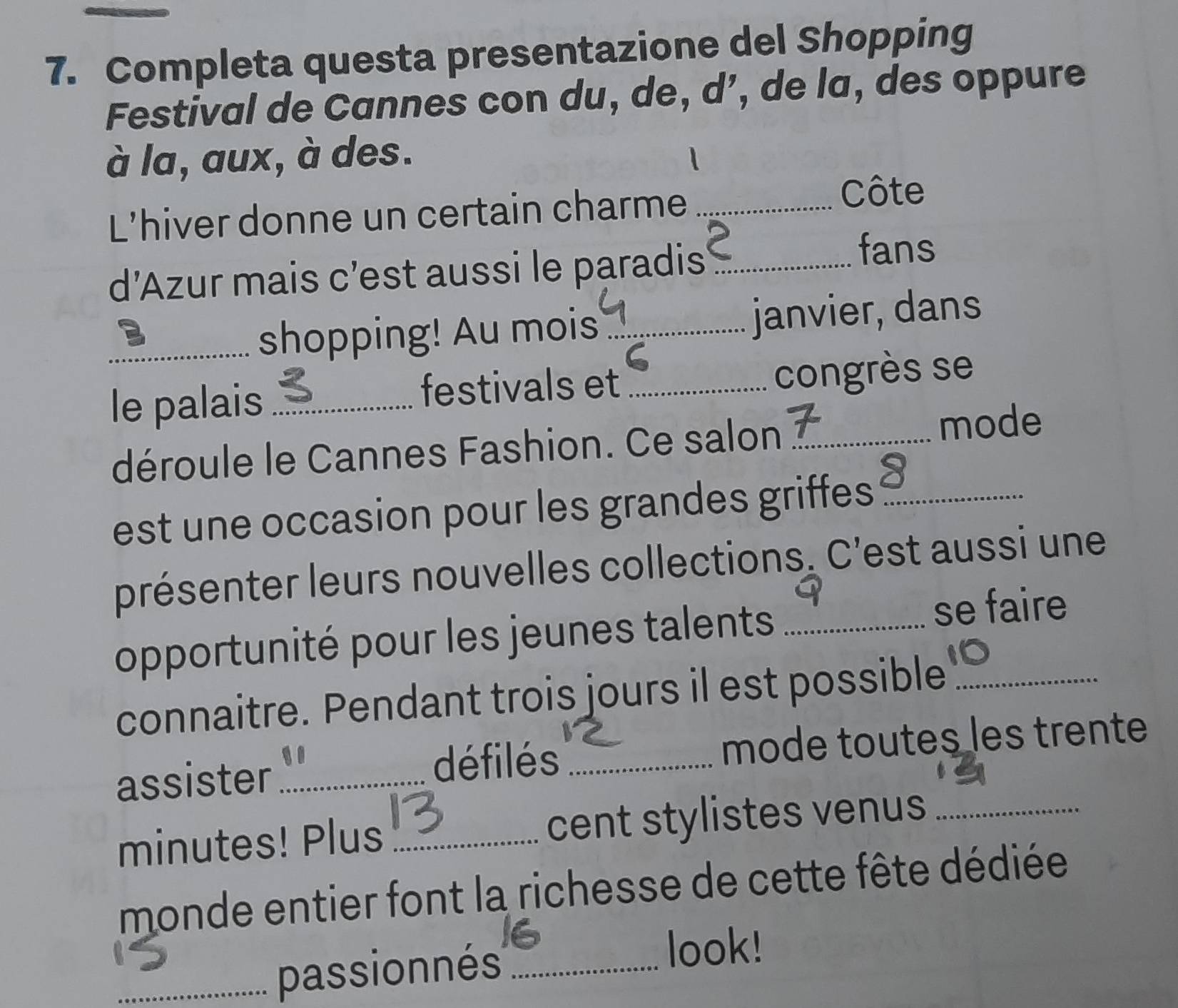 Completa questa presentazione del Shopping 
Festival de Cannes con du, de, d’, de la, des oppure 
à la, aux, à des. 
L'hiver donne un certain charme_ 
Côte 
d’Azur mais c’est aussi le paradis_ 
fans 
B 
_shopping! Au mois _janvier, dans 
le palais _festivals et _congrès se 
déroule le Cannes Fashion. Ce salon _mode 
est une occasion pour les grandes griffes_ 
présenter leurs nouvelles collections. C'est aussi une 
opportunité pour les jeunes talents_ 
se faire 
connaitre. Pendant trois jours il est possible_ 
assister_ défilés _mode toutes les trente 
minutes! Plus _cent stylistes venus_ 
monde entier font la richesse de cette fête dédiée 
_passionnés_ 
look!