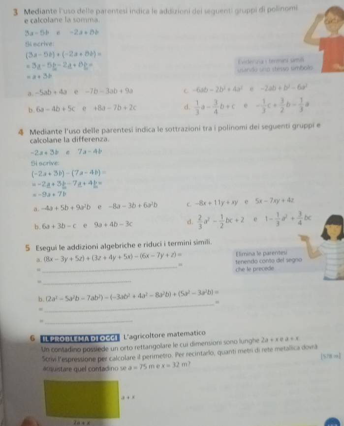 Mediante l'uso delle parentesi indica le addizioni dei seguenti gruppi di polinomi
e calcolane la somma.
3a-5bc-2a+8b
Si scrive
(3a-5b)+(-2a+8b)=
=3a-5b-2a+8b=
Evidenzia termini simili
=a+3b usarido uno stesso símbolo
a. -5ab+4a e -7b-3ab+9a C -6ab-2b^2+4a^2 e -2ab+b^2-6a^2
b . 6a-4b+5c e +8a-7b+2c d.  1/3 a- 3/4 b+c e - 1/3 c+ 3/2 b- 1/3 a
4 Mediante l'uso delle parentesi indica le sottrazioni tra i polinomi dei seguenti gruppi e
calcolane la differenza.
-2a+3b 7a-4b
Si scrive:
(-2a+3b)-(7a-4b)=
=-2_ a+3_ b-7_ a+4_ b=
=-9a+7b
a. -4a+5b+9a^2b e -8a-3b+6a^2b C. -8x+11y+xy e 5x-7xy+4z
b. 6a+3b-c e 9a+4b-3c d.  2/3 a^2- 1/2 bc+2 e 1- 1/3 a^2+ 3/4 bc
5 Esegui le addizioni algebriche e riduci i termini simili.
Elimina le parentesi
_
a. (8x-3y+5z)+(3z+4y+5x)-(6x-7y+z)= n
tenendo conto del segno
、 che le precede.
_
_
b. (2a^2-5a^2b-7ab^2)-(-3ab^2+4a^2-8a^2b)+(5a^2-3a^2b)=
_=
6 IL PROBLEMADL OGGI L'agricoltore matematico
Un contadino possiede un orto rettangolare le cui dimensioni sono lunghe 2a+xea+x
Scrivi l’espressione per calcolare il perimetro. Per recintarlo, quanti metri di rete metallica dovrá [578 m]
acquistare quel contadino se a=75m e x=32m ?