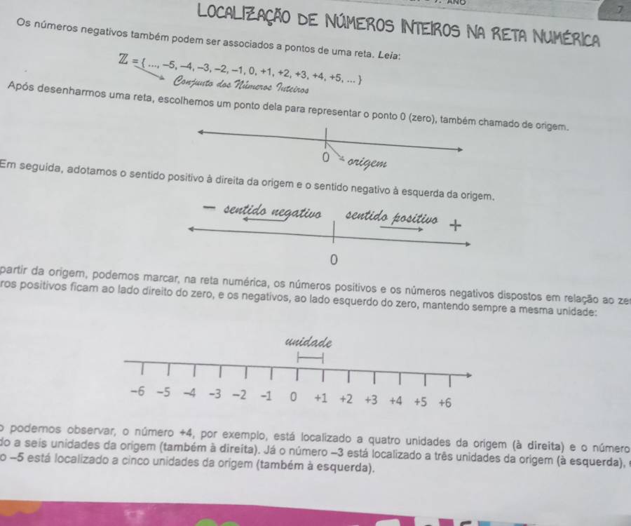 LOCALiZAçÃo dE NúMEROS INTeiROS Na RETA NUMéRICA 
Os números negativos também podem ser associados a pontos de uma reta. Leia:
Z= ...,-5,-4,-3,-2,-1,0,+1,+2,+3,+4,+5,...
Ponjust 
2d 
Após desenharmos uma reta, escolhemos um ponto dela para representar o ponto 0 (zero), também chamado de origem. 
0 
Em seguída, adotamos o sentido positivo à direita da origem e o sentido negativo à esquerda da ori 
partir da origem, podemos marcar, na reta numérica, os números posítivos e os números negativos dispostos em relação ao ze 
ros positivos fícam ao lado direito do zero, e os negativos, ao lado esquerdo do zero, mantendo sempre a mesma unidade: 
o podemos observar, o número +4, por exemplo, está localizado a quatro unidades da orígem (à direita) e o número 
do a seis unidades da origem (também à direíta). Já o número −3 está localizado a três unidades da origem (à esquerda), 
o -5 está localizado a cinco unidades da orígem (também à esquerda).