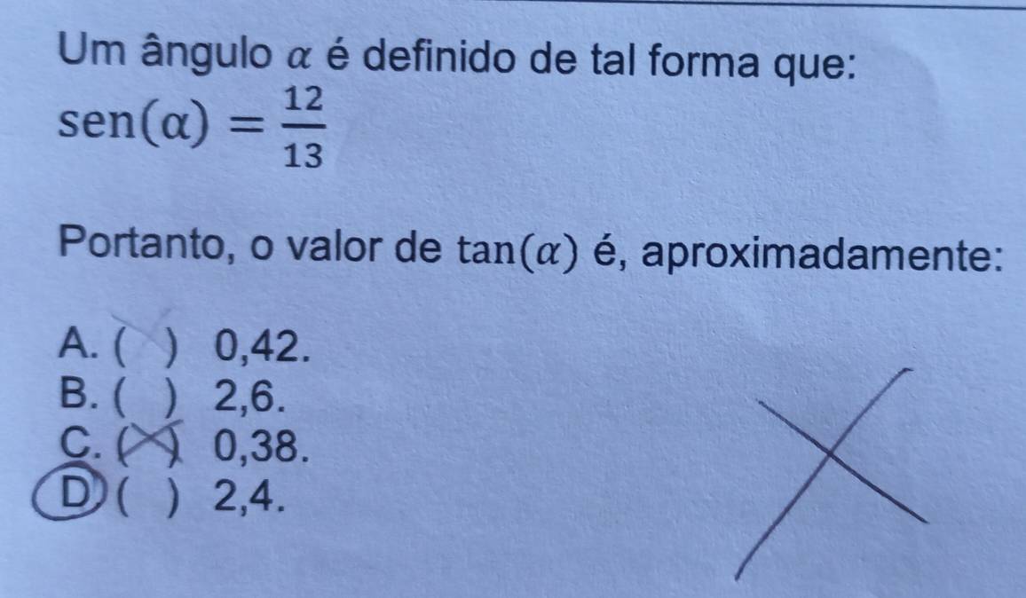 Um ângulo ã é definido de tal forma que:
sen (alpha )= 12/13 
Portanto, o valor de tan (alpha ) é, aproximadamente:
A. (  0,42.
B. ( ) 2, 6.
C. ( ) 0,38.
D ( ) 2, 4.