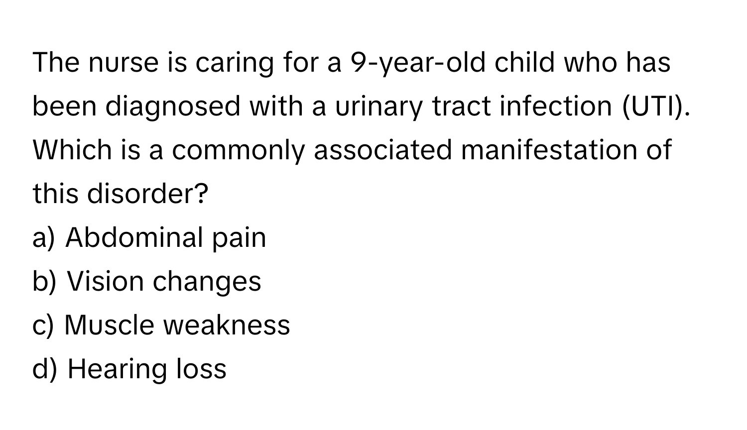 The nurse is caring for a 9-year-old child who has been diagnosed with a urinary tract infection (UTI). Which is a commonly associated manifestation of this disorder?

a) Abdominal pain
b) Vision changes
c) Muscle weakness
d) Hearing loss