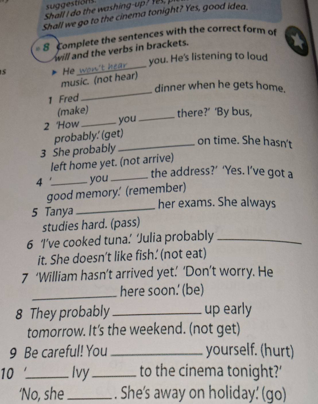 suggestions. 
Shall I do the washing-up ? es 
Shall we go to the cinema tonight? Yes, good idea. 
8 Complete the sentences with the correct form of 
will and the verbs in brackets. 
you. He's listening to loud 
s 
He 
_ 
music. (not hear) 
dinner when he gets home. 
1 Fred 
_ 
(make) 
_there?’ ‘By bus, 
2 'How _you 
probably.' (get) 
_on time. She hasn't 
3 She probably 
left home yet. (not arrive) 
_the address?’ ‘Yes. I’ve got a 
4 _you 
_ 
good memory.' (remember) 
her exams. She always 
5 Tanya 
studies hard. (pass) 
6 ‘I’ve cooked tuna.’ ‘Julia probably_ 
it. She doesn’t like fish. (not eat) 
7 ‘William hasn’t arrived yet.’ ‘Don’t worry. He 
_here soon. (be) 
8 They probably _up early 
tomorrow. It's the weekend. (not get) 
9 Be careful! You _yourself. (hurt) 
10 _Ivy_ to the cinema tonight?' 
‘No, she _. She's away on holiday' (go)