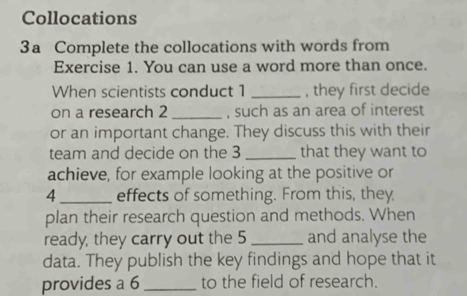 Collocations 
3a Complete the collocations with words from 
Exercise 1. You can use a word more than once. 
When scientists conduct 1 _, they first decide 
on a research 2 _, such as an area of interest 
or an important change. They discuss this with their 
team and decide on the 3 _that they want to 
achieve, for example looking at the positive or
4 _ effects of something. From this, they 
plan their research question and methods. When 
ready, they carry out the 5 _and analyse the 
data. They publish the key findings and hope that it 
provides a 6 _to the field of research.