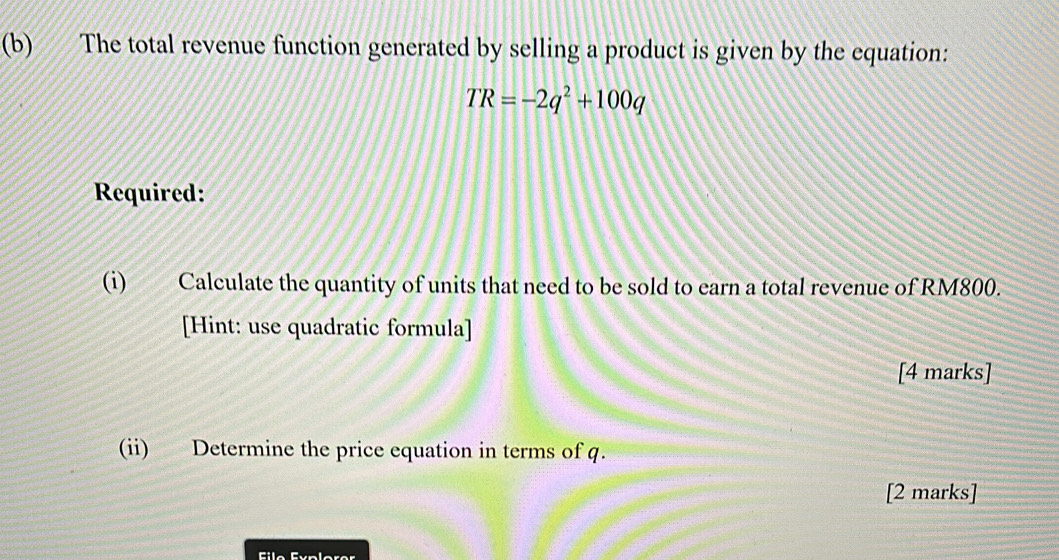 The total revenue function generated by selling a product is given by the equation:
TR=-2q^2+100q
Required: 
(i) Calculate the quantity of units that need to be sold to earn a total revenue of RM800. 
[Hint: use quadratic formula] 
[4 marks] 
(ii) Determine the price equation in terms of q. 
[2 marks] 
Filo Éyplorer