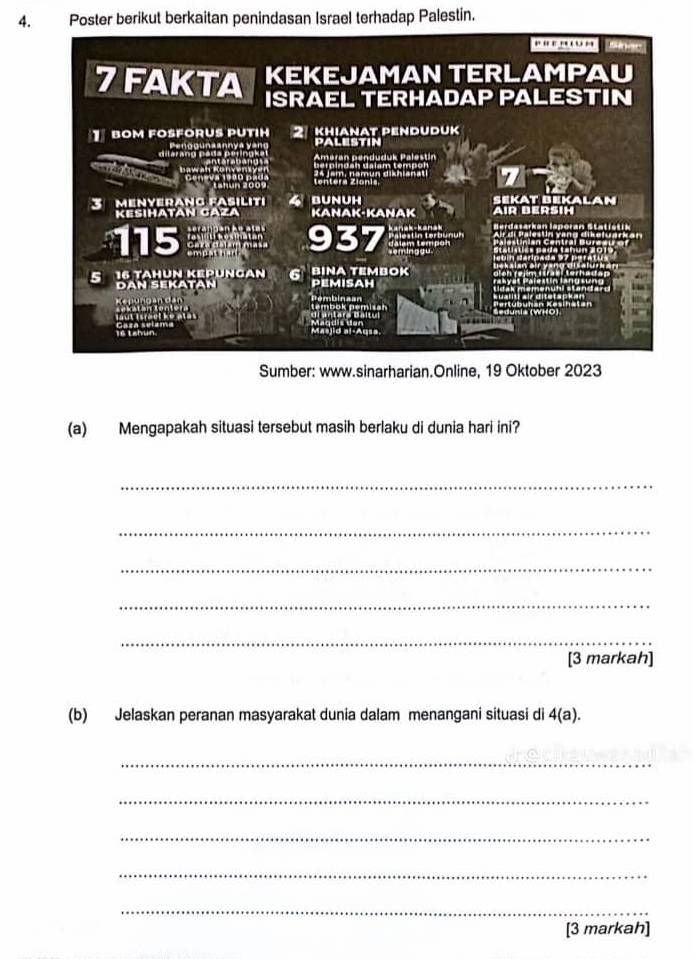 Poster berikut berkaitan penindasan Israel terhadap Palestin. 
Sumber: www.sinarharian.Online, 19 Oktober 2023 
(a) Mengapakah situasi tersebut masih berlaku di dunia hari ini? 
_ 
_ 
_ 
_ 
_ 
[3 markah] 
(b) Jelaskan peranan masyarakat dunia dalam menangani situasi di 4(a). 
_ 
_ 
_ 
_ 
_ 
[3 markah]