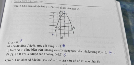 Trường THPT Trần Quốc Tuần 
Câu 4. Cho hàm số bậc hai y=f(x) có đồ thị như hình a). 
a) a>0. 
b) Toạ độ đinh I(1;4) , trục đổi xứng x=1. 
c) Hàm số y đồng biến trên khoảng (-∈fty ;1) và nghịch biển trên khoảng (1;+∈fty ); 
d) f(x)≤ 0 khi x thuộc các khoảng (-1;3)
Câu 5. Cho hàm số bậc hai y=ax^2+bx+c(a!= 0) có đồ thị như hình b)