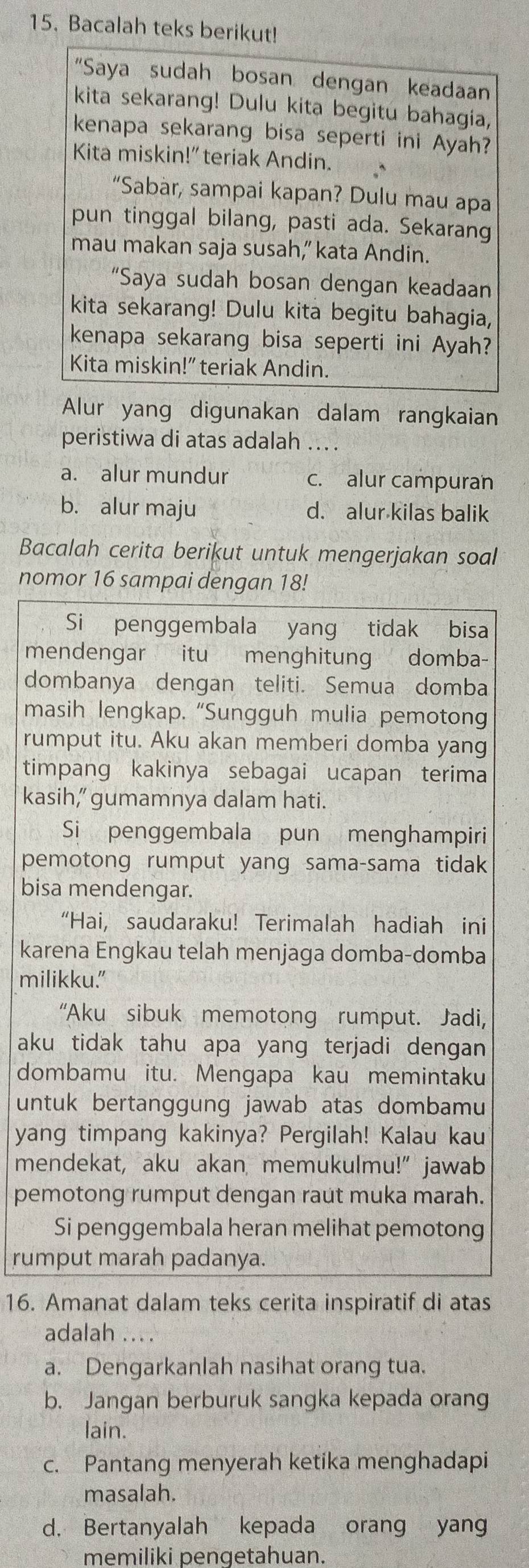 Bacalah teks berikut!
"Saya sudah bosan dengan keadaan
kita sekarang! Dulu kita begitu bahagia,
kenapa sekarang bisa seperti ini Ayah?
Kita miskin!” teriak Andin.
“Sabàr, sampai kapan? Dulu mau apa
pun tinggal bilang, pasti ada. Sekarang
mau makan saja susah,” kata Andin.
“Saya sudah bosan dengan keadaan
kita sekarang! Dulu kita begitu bahagia,
kenapa sekarang bisa seperti ini Ayah?
Kita miskin!" teriak Andin.
Alur yang digunakan dalam rangkaian
peristiwa di atas adalah ... .
a. alur mundur c. alur campuran
b. alur maju d. alur kilas balik
Bacalah cerita berikut untuk mengerjakan soal
nomor 16 sampai dengan 18!
Si penggembala yang tidak bisa
mendengar itu menghitung domba-
dombanya dengan teliti. Semua domba
masih lengkap. “Sungguh mulia pemotong
rumput itu. Aku akan memberi domba yang
timpang kakinya sebagai ucapan terima
kasih,” gumamnya dalam hati.
Si penggembala pun menghampiri
pemotong rumput yang sama-sama tidak
bisa mendengar.
“Hai, saudaraku! Terimalah hadiah ini
karena Engkau telah menjaga domba-domba
milikku."
“Aku sibuk memotong rumput. Jadi,
aku tidak tahu apa yang terjadi dengan
dombamu itu. Mengapa kau memintaku
untuk bertanggung jawab atas dombamu
yang timpang kakinya? Pergilah! Kalau kau
mendekat, aku akan memukulmu!” jawab
pemotong rumput dengan raut muka marah.
Si penggembala heran melihat pemotong
rumput marah padanya.
16. Amanat dalam teks cerita inspiratif di atas
adalah ... .
a. Dengarkanlah nasihat orang tua.
b. Jangan berburuk sangka kepada orang
lain.
c. Pantang menyerah ketika menghadapi
masalah.
d. Bertanyalah kepada orang yang
memiliki pengetahuan.