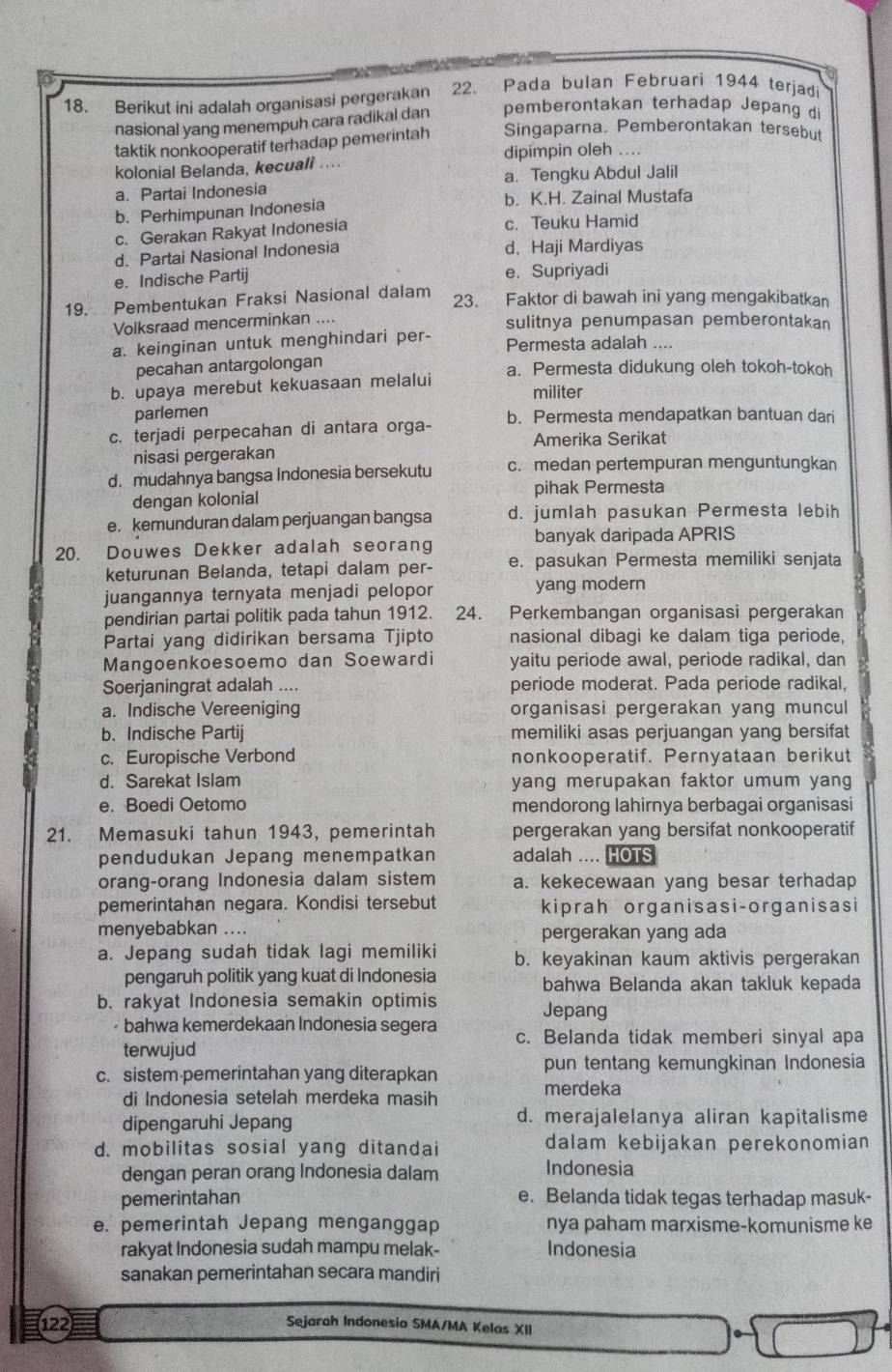 Berikut ini adalah organisasi pergerakan 22. Pada bulan Februari 1944 terjadi
nasional yang menempuh cara radikal dan pemberontakan terhadap Jepang di
taktik nonkooperatif terhadap pemerintah Singaparna. Pemberontakan tersebu
kolonial Belanda, kecuali .... dipimpin oleh ...
a. Partai Indonesia a. Tengku Abdul Jalil
b. Perhimpunan Indonesia b. K.H. Zainal Mustafa
c. Gerakan Rakyat Indonesia c. Teuku Hamid
d. Partai Nasional Indonesia d, Haji Mardiyas
e. Indische Partij e. Supriyadi
19. Pembentukan Fraksi Nasional dalam
23. Faktor di bawah ini yang mengakibatkan
Volksraad mencerminkan .... sulitnya penumpasan pemberontakan
a. keinginan untuk menghindari per- Permesta adalah ....
pecahan antargolongan
b. upaya merebut kekuasaan melalui a. Permesta didukung oleh tokoh-tokoh
militer
parlemen
c. terjadi perpecahan di antara orga- b. Permesta mendapatkan bantuan dari
Amerika Serikat
nisasi pergerakan
d. mudahnya bangsa Indonesia bersekutu c. medan pertempuran menguntungkan
dengan kolonial pihak Permesta
e. kemunduran dalam perjuangan bangsa d. jumlah pasukan Permesta lebih
20. Douwes Dekker adalah seorang banyak daripada APRIS
keturunan Belanda, tetapi dalam per- e. pasukan Permesta memiliki senjata
juangannya ternyata menjadi pelopor yang modern
pendirian partai politik pada tahun 1912. 24. Perkembangan organisasi pergerakan
Partai yang didirikan bersama Tjipto nasional dibagi ke dalam tiga periode,
Mangoenkoesoemo dan Soewardi yaitu periode awal, periode radikal, dan
Soerjaningrat adalah .... periode moderat. Pada periode radikal,
a. Indische Vereeniging organisasi pergerakan yang muncul
b. Indische Partij memiliki asas perjuangan yang bersifat
c. Europische Verbond nonkooperatif. Pernyataan berikut
d. Sarekat Islam yang merupakan faktor umum yang
e. Boedi Oetomo mendorong lahirnya berbagai organisasi
21. Memasuki tahun 1943, pemerintah pergerakan yang bersifat nonkooperatif
pendudukan Jepang menempatkan adalah .... HOTS
orang-orang Indonesia dalam sistem a. kekecewaan yang besar terhadap
pemerintahan negara. Kondisi tersebut kiprah organisasi-organisasi
menyebabkan .... pergerakan yang ada
a. Jepang sudah tidak lagi memiliki b. keyakinan kaum aktivis pergerakan
pengaruh politik yang kuat di Indonesia bahwa Belanda akan takluk kepada
b. rakyat Indonesia semakin optimis Jepang
bahwa kemerdekaan Indonesia segera c. Belanda tidak memberi sinyal apa
terwujud
c. sistem pemerintahan yang diterapkan pun tentang kemungkinan Indonesia
di Indonesia setelah merdeka masih
merdeka
dipengaruhi Jepang d. merajalelanya aliran kapitalisme
d. mobilitas sosial yang ditandai dalam kebijakan perekonomian
dengan peran orang Indonesia dalam
Indonesia
pemerintahan e. Belanda tidak tegas terhadap masuk-
e. pemerintah Jepang menganggap nya paham marxisme-komunisme ke
rakyat Indonesia sudah mampu melak- Indonesia
sanakan pemerintahan secara mandiri
122 Sejarah Indonesia SMA/MA Kelas XII