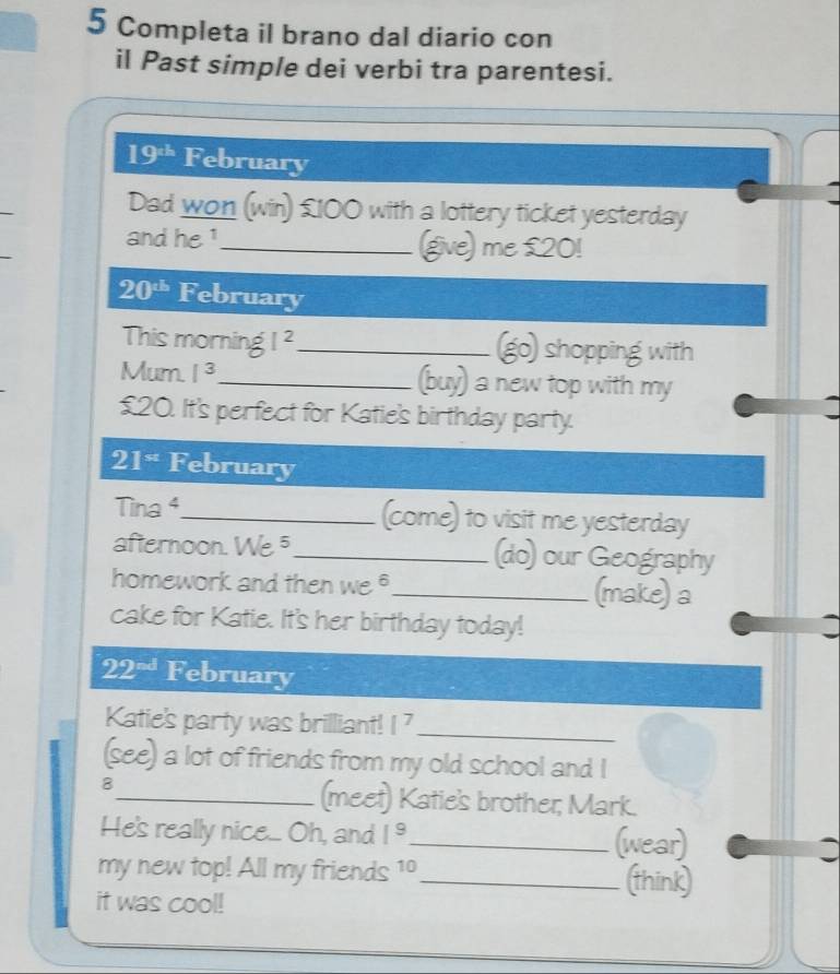 Completa il brano dal diario con 
il Past simple dei verbi tra parentesi.
19^(th) February 
Dad won (win) £100 with a lottery ticket yesterday 
and he ¹_ (give) me £20!
20^(th) February 
This morning I^2 _go) shopping with 
Mum. I^3 _ (buy) a new top with my
£20. It's perfect for Katie's birthday party.
21^(st) February 
Tina 4_ (come) to visit me yesterday 
afternoon. We 5_ (do) our Geography 
homework and then we _(make) a 
cake for Katie. It's her birthday today!
22^(-d) February 
Katie's party was brilliant! [^7 _ 
(see) a lot of friends from my old school and I 
8 
_(meet) Katie's brother; Mark. 
He's really nice.. Oh, and 1^9 _ (wear) 
: 
my new top! All my friends 10_ (think) 
it was cool!