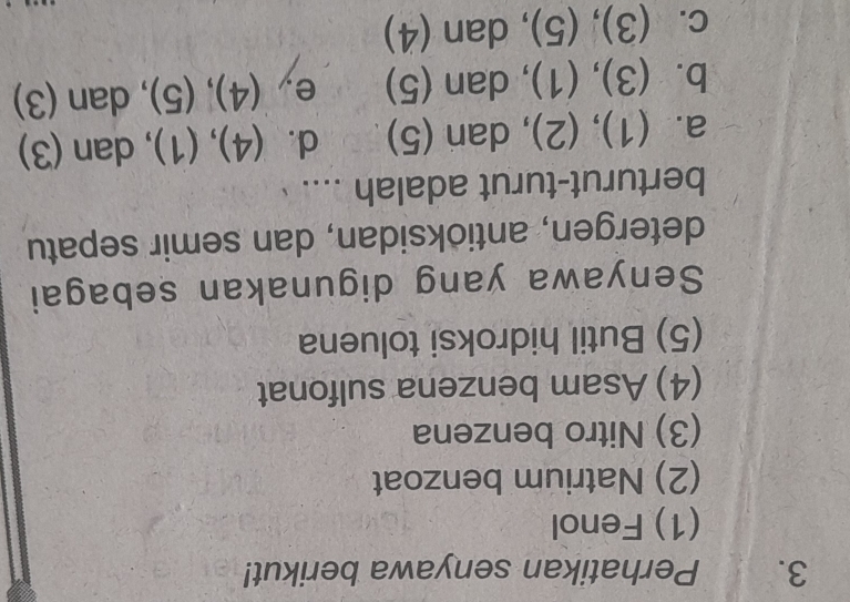 Perhatikan senyawa berikut!
(1) Fenol
(2) Natrium benzoat
(3) Nitro benzena
(4) Asam benzena sulfonat
(5) Butil hidroksi toluena
Senyawa yang digunakan sebagai
detergen, antioksidan, dan semir sepatu
berturut-turut adalah ....
a. (1), (2), dan (5) d. (4), (1), dan (3)
b. (3), (1), dan (5) e, (4), (5), dan (3)
c. (3), (5) , dan (4)