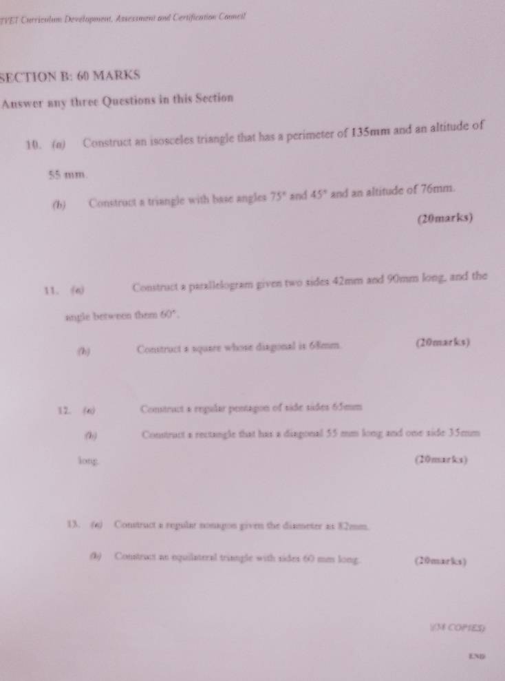 TVET Curriculum Devélopment, Assessment and Certification Council 
SECTION B: 60 MARKS 
Auswer any three Questions in this Section 
10. (n) Construct an isosceles triangle that has a perimeter of 135mm and an altitude of
55 mm
(b) Construct a triangle with base angles 75° and 45° and an altitude of 76mm. 
(20marks) 
11. (a) Construct a parallelogram given two sides 42mm and 90mm long, and the 
angle between them 60°. 
(h) Construct a square whose diagonal is 68mm. (20marks) 
12. (6) Comitract a regalar pentagon of side sides 65mm
:(h) Constract a rectangle that has a disgonal 55 mm long and one side 35mm
long (20marks) 
13. (a) Construct a regular nonagon given the dinmeter as 82mm. 
(b) Constract an equilateral triangle with sides 60 men long. (20marks) 

* COPIES) 
ENB