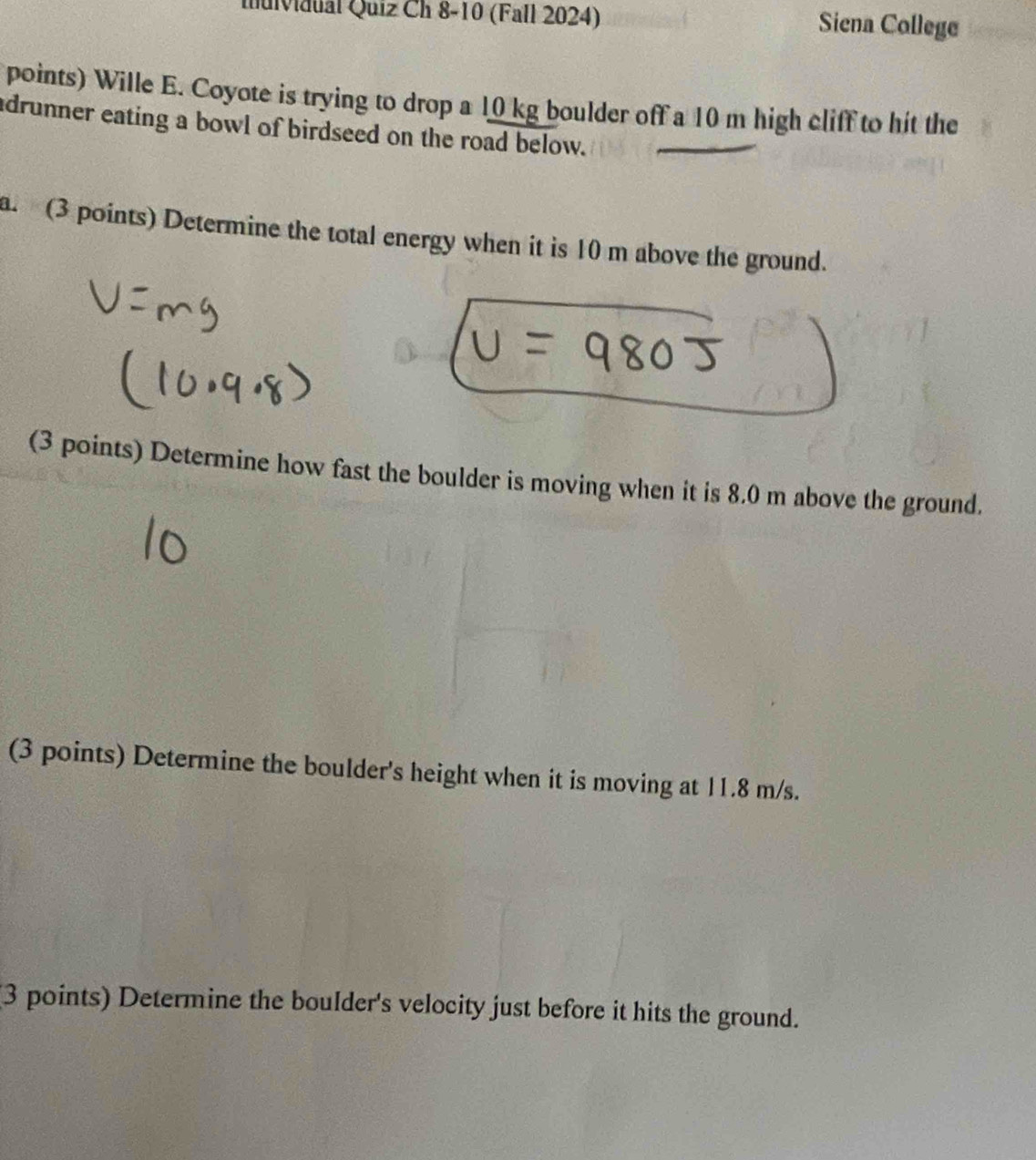 Iuividual Quiz Ch 8-10 (Fall 2024) Siena College 
points) Wille E. Coyote is trying to drop a 10 kg boulder off a 10 m high cliff to hit the 
adrunner eating a bowl of birdseed on the road below. 
a. (3 points) Determine the total energy when it is 10 m above the ground. 
(3 points) Determine how fast the boulder is moving when it is 8.0 m above the ground. 
(3 points) Determine the boulder's height when it is moving at 11.8 m/s. 
3 points) Determine the boulder's velocity just before it hits the ground.