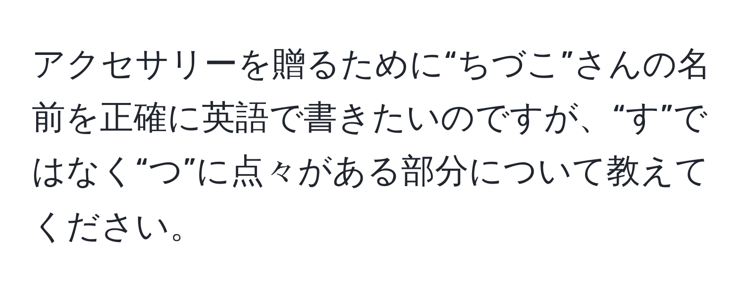 アクセサリーを贈るために“ちづこ”さんの名前を正確に英語で書きたいのですが、“す”ではなく“つ”に点々がある部分について教えてください。