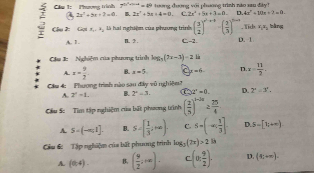 Phương trình 7^(2x^2)+5x+4=49 tương đương với phương trình nào sau đây?
a 2x^2+5x+2=0. B. 2x^2+5x+4=0. C. 2x^2+5x+3=0. D. 4x^2+10x+2=0.
5 Câu 2: Gọi X_1,X_2 là hai nghiệm của phương trình ( 3/2 )^x^2-x-5=( 2/3 )^2x+3. Tích x_1x_2 bằng
A. 1 . B. 2 . C. -2. D.-1.
Câu 3: Nghiệm của phương trình log _3(2x-3)=2 là
A. x= 9/2 .
B. x=5. x=6. x= 11/2 .
C
D.
Cu 4: Phương trình nào sau đây vô nghiệm?
A. 2^x=1.
B. 2^x=3. C 2^x=0. D. 2^x=3^x.
Cầu 5: Tìm tập nghiệm của bất phương trình ( 2/5 )^1-3x≥  25/4 .
A. S=(-∈fty ,1]. B. S=[ 1/3 ;+∈fty ). C. S=(-∈fty ; 1/3 ]. D. S=[1;+∈fty ).
Câu 6: Tập nghiệm của bất phương trình log _3(2x)>2 là
A. (0,4). B. ( 9/2 ;+∈fty ). C (0; 9/2 ). D. (4;+∈fty ).