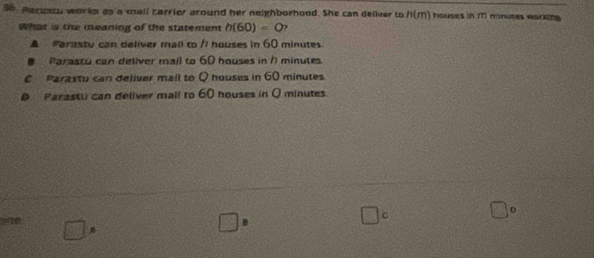 Harsscy works as a mall carrier around her neighborhood. She can deliver to /1(M) houses in M mnutes working
What is the meaning of the statement h(60)=Q )
▲ Farastu can deliver mall to /1 houses in 60 minutes.
Parastu can deliver mail to 60 houses in 17 minutes
€ Parastu can deliver mail to Q houses in 60 minutes.
D Parastu can deliver mall to 60 houses in Q minutes
D
=1
B
C