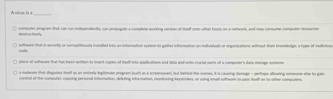 A virus is a_ .
computer program that can run independently, can propagate a complete working version of itself onto other hosts on a network, and may consume computer resources
destructively.
software that is secretly or surreptitiously installed into an information system to gather information on individuals or organizations without their knowledge; a type of malicious
code.
piece of software that has been written to insert copies of itself into applications and data and onto crucial parts of a computer's data storage systems
a malware that disguises itself as an entirely legitimate program (such as a screensaver), but behind the scenes, it is causing damage - perhaps allowing someone else to gain
control of the computer, copying personal information, deleting information, monitoring keystrokes, or using email software to pass itself on to other computers.