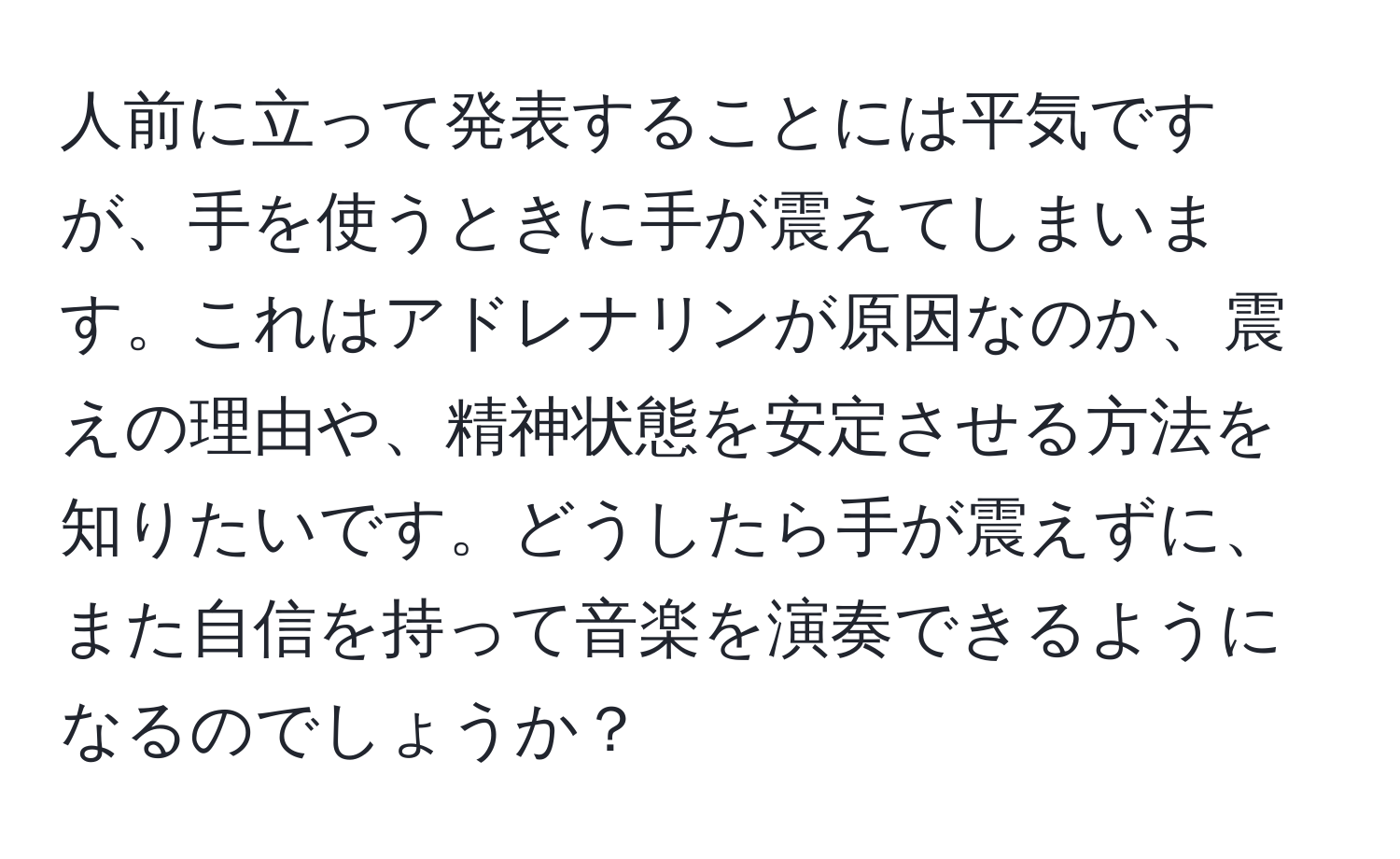 人前に立って発表することには平気ですが、手を使うときに手が震えてしまいます。これはアドレナリンが原因なのか、震えの理由や、精神状態を安定させる方法を知りたいです。どうしたら手が震えずに、また自信を持って音楽を演奏できるようになるのでしょうか？