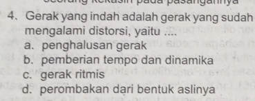 a d a pasangany a 
4. Gerak yang indah adalah gerak yang sudah
mengalami distorsi, yaitu ....
a. penghalusan gerak
b. pemberian tempo dan dinamika
c. gerak ritmis
d. perombakan dari bentuk aslinya