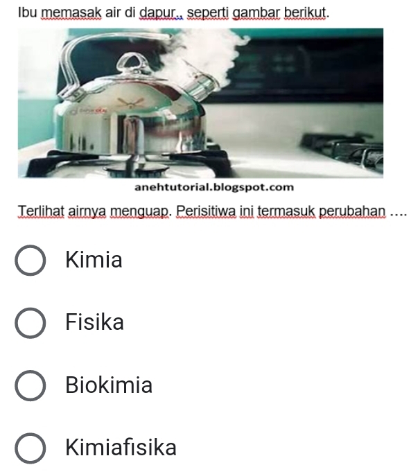 Ibu memasak air di dapur., seperti gambar berikut.
anehtutorial.blogspot.com
Terlihat airnya menguap. Perisitiwa ini termasuk perubahan ....
Kimia
Fisika
Biokimia
Kimiafısika