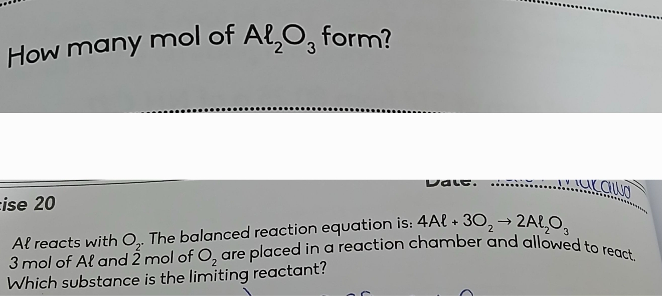 How many mol of Al_2O_3 form? 
Valc 
awa 
ise 20
Al reacts with O_2. The balanced reaction equation is: 4Al+3O_2to 2Al_2O_3
3 mol of Ał and 2 mol of O_2 are placed in a reaction chamber and allowed to react. 
Which substance is the limiting reactant?