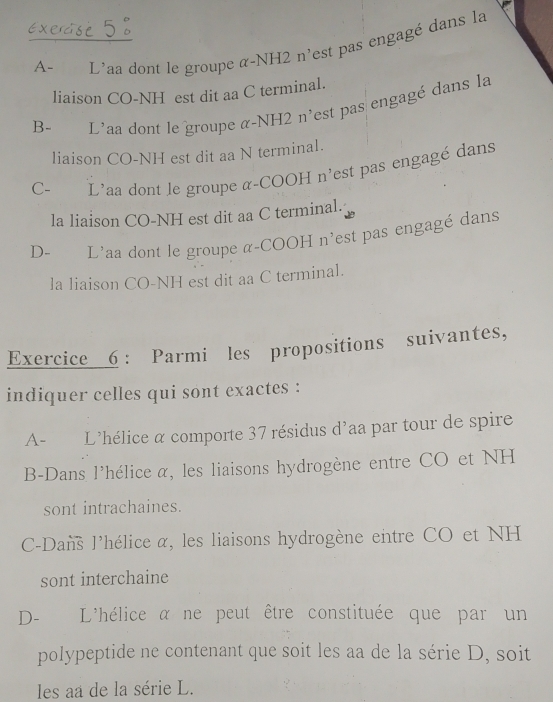 Exerase 5 .
A- L'aa dont le groupe α-NH2 n'est pas engagé dans la
liaison CO-NH est dit aa C terminal.
B- L'aa dont le groupe α-NH2 n'est pas engagé dans la
liaison CO-NH est dit aa N terminal.
C- L'aa dont le groupe α-COOH n'est pas engagé dans
la liaison CO-NH est dit aa C terminal.
D- L'aa dont le groupe α-COOH n'est pas engagé dans
la liaison CO-NH est dit aa C terminal.
Exercice 6 : Parmi les propositions suivantes,
indiquer celles qui sont exactes :
A- L'hélice α comporte 37 résidus d'aa par tour de spire
B-Dans l'hélice α, les liaisons hydrogène entre CO et NH
sont intrachaines.
C-Dans l'hélice α, les liaisons hydrogène entre CO et NH
sont interchaine
D- L'hélice α ne peut être constituée que par un
polypeptide ne contenant que soit les aa de la série D, soit
les aa de la série L.