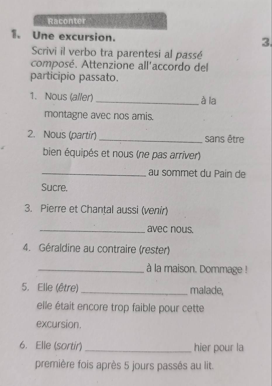 Raconter 
1. Une excursion. 3. 
Scrivi il verbo tra parentesi al passé 
composé. Attenzione all'accordo del 
participio passato. 
1. Nous (aller)_ 
à la 
montagne avec nos amis. 
2. Nous (partir) _sans être 
bien équipés et nous (ne pas arriver) 
_au sommet du Pain de 
Sucre. 
3. Pierre et Chanțal aussi (venir) 
_avec nous. 
4. Géraldine au contraire (rester) 
_à la maison. Dommage ! 
5. Elle (être) _malade, 
elle était encore trop faible pour cette 
excursion. 
6. Elle (sortir) _hier pour la 
première fois après 5 jours passés au lit.