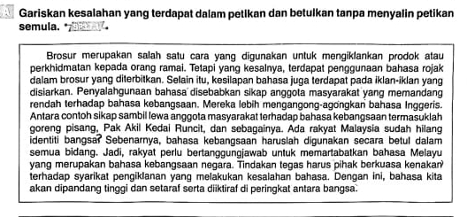 Gariskan kesalahan yang terdapat dalam petikan dan betulkan tanpa menyalin petikan 
semula. 
Brosur merupakan salah satu cara yang digunakan untuk mengiklankan prodok atau 
perkhidmatan kepada orang ramai. Tetapi yang kesalnya, terdapat penggunaan bahasa rojak 
dalam brosur yang diterbitkan. Selain itu, kesilapan bahasa juga terdapat pada iklan-iklan yang 
disiarkan. Penyalahgunaan bahasa disebabkan sikap anggota masyarakat yang memandang 
rendah terhadap bahasa kebangsaan. Mereka lebih mengangong-agongkan bahasa Inggeris. 
Antara contoh sikap sambil lewa anggota masyarakat terhadap bahasa kebangsaan termasuklah 
goreng pisang, Pak Akil Kedai Runcit, dan sebagainya. Ada rakyat Malaysia sudah hilang 
identiti bangsar Sebenarnya, bahasa kebangsaan haruslah digunakan secara betul dalam 
semua bidang. Jadi, rakyat perlu bertanggungjawab untuk memartabatkan bahasa Melayu 
yang merupakan bahasa kebangsaan negara. Tindakan tegas harus pihak berkuasa kenakan? 
terhadap syarikat pengiklanan yang melakukan kesalahan bahasa. Dengan ini, bahasa kita 
akan dipandang tinggi dan setaraf serta diiktiraf di peringkat antara bangsa.