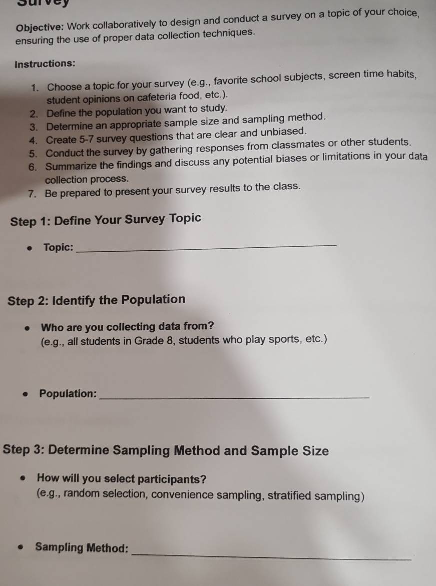 survey 
Objective: Work collaboratively to design and conduct a survey on a topic of your choice, 
ensuring the use of proper data collection techniques. 
Instructions: 
1. Choose a topic for your survey (e.g., favorite school subjects, screen time habits, 
student opinions on cafeteria food, etc.). 
2. Define the population you want to study. 
3. Determine an appropriate sample size and sampling method. 
4. Create 5-7 survey questions that are clear and unbiased. 
5. Conduct the survey by gathering responses from classmates or other students. 
6. Summarize the findings and discuss any potential biases or limitations in your data 
collection process. 
7. Be prepared to present your survey results to the class. 
Step 1: Define Your Survey Topic 
Topic: 
_ 
Step 2: Identify the Population 
Who are you collecting data from? 
(e.g., all students in Grade 8, students who play sports, etc.) 
Population:_ 
Step 3: Determine Sampling Method and Sample Size 
How will you select participants? 
(e.g., random selection, convenience sampling, stratified sampling) 
_ 
Sampling Method: