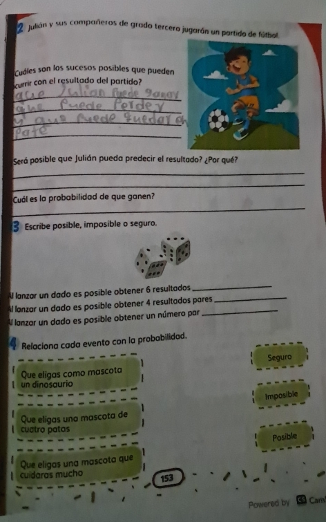 julián y sus compañeros de grado tercero jugarán un partido de fútbol
Cuáles son los sucesos posibles que pueden
currir con el resultado del partido?
_
_
_
_
Será posible que Julián pueda predecir el resultado? ¿Por qué?
_
_
_
Cuál es la probabilidad de que ganen?
Escribe posible, imposible o seguro.
Al lanzar un dado es posible obtener 6 resultados_
_
Al lanzar un dado es posible obtener 4 resultados pares
Al lanzar un dado es posible obtener un número par
_
Relaciona cada evento con la probabilidad.
Que eligas como mascota Seguro
un dinosaurio
Imposible
Que eligas una mascota de
cuatro patas
Posible
Que eligas una mascota que
cuidaras mucho
153
Powered by as Cam