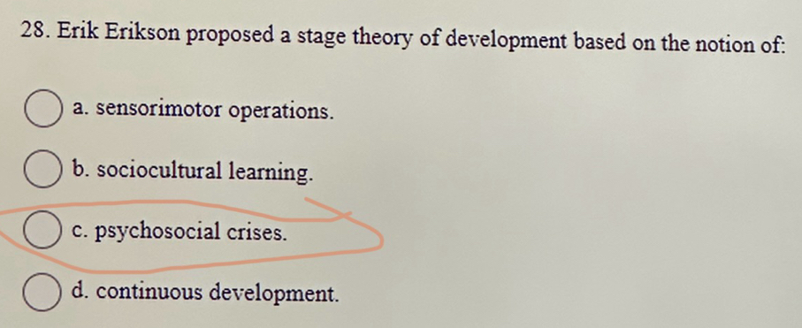 Erik Erikson proposed a stage theory of development based on the notion of:
a. sensorimotor operations.
b. sociocultural learning.
c. psychosocial crises.
d. continuous development.