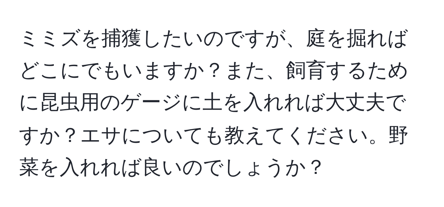 ミミズを捕獲したいのですが、庭を掘ればどこにでもいますか？また、飼育するために昆虫用のゲージに土を入れれば大丈夫ですか？エサについても教えてください。野菜を入れれば良いのでしょうか？