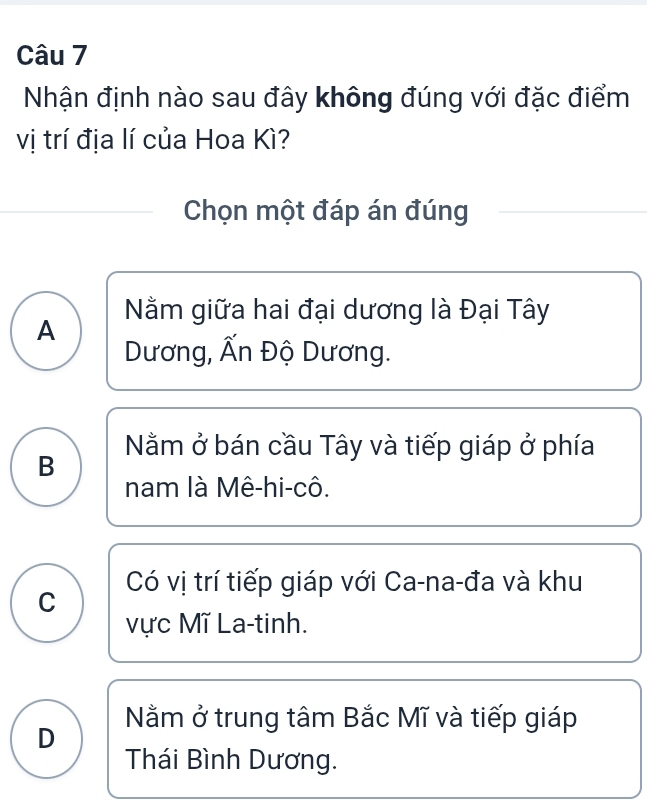 Nhận định nào sau đây không đúng với đặc điểm
vị trí địa lí của Hoa Kì?
Chọn một đáp án đúng
Nằm giữa hai đại dương là Đại Tây
A Dương, Ấn Độ Dương.
Nằm ở bán cầu Tây và tiếp giáp ở phía
B
nam là Mê-hi-cô.
Có vị trí tiếp giáp với Ca-na-đa và khu
C
vực Mĩ La-tinh.
D Nằm ở trung tâm Bắc Mĩ và tiếp giáp
Thái Bình Dương.