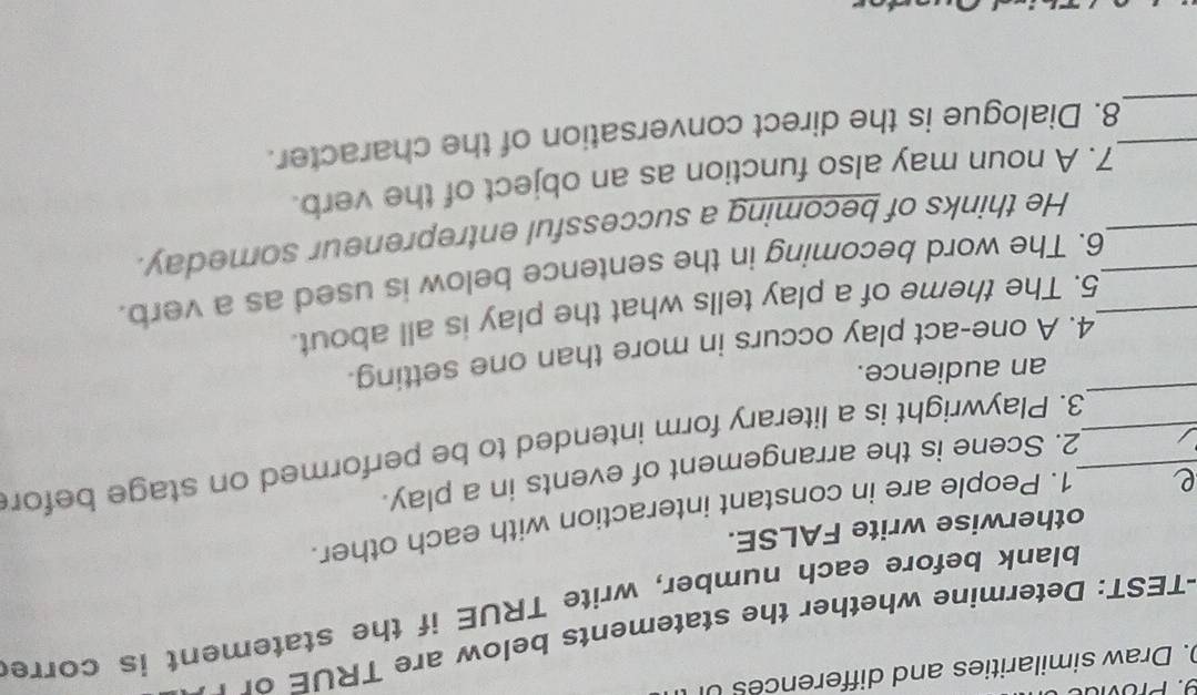Draw similarities and differences 
-TEST: Determine w ether the statements below are TRUE 
blank before each number, write TRUE if the statement is corre 
otherwise write FALSE. 
1. People are in constant interaction with each other. 
2. Scene is the arrangement of events in a play. 
_ 
__3. Playwright is a literary form intended to be performed on stage befor 
an audience. 
4. A one-act play occurs in more than one setting. 
5. The theme of a play tells what the play is all about. 
__6. The word becoming in the sentence below is used as a verb. 
_He thinks of becoming a successful entrepreneur someday. 
7. A noun may also function as an object of the verb. 
_ 
_8. Dialogue is the direct conversation of the character.