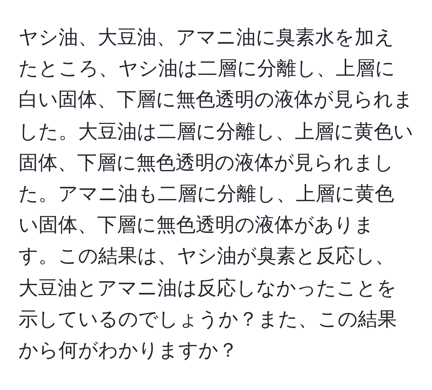 ヤシ油、大豆油、アマニ油に臭素水を加えたところ、ヤシ油は二層に分離し、上層に白い固体、下層に無色透明の液体が見られました。大豆油は二層に分離し、上層に黄色い固体、下層に無色透明の液体が見られました。アマニ油も二層に分離し、上層に黄色い固体、下層に無色透明の液体があります。この結果は、ヤシ油が臭素と反応し、大豆油とアマニ油は反応しなかったことを示しているのでしょうか？また、この結果から何がわかりますか？