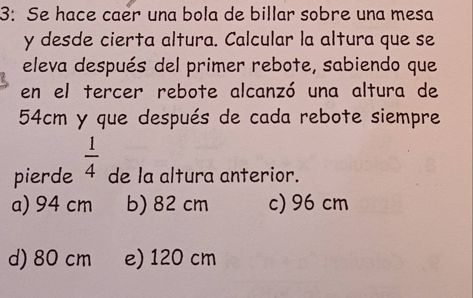 3: Se hace caër una bola de billar sobre una mesa
y desde cierta altura. Calcular la altura que se
eleva después del primer rebote, sabiendo que
en el tercer rebote alcanzó una altura de
54cm y que después de cada rebote siempre
 1/4 
pierde de la altura anterior.
a) 94 cm b) 82 cm c) 96 cm
d) 80 cm e) 120 cm