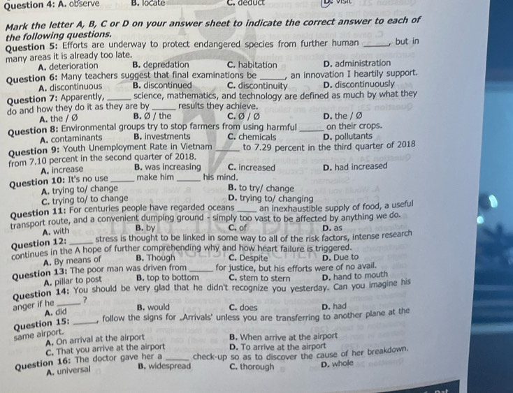 Question 4:A. observe B. locate C. deduct
Mark the letter A, B, C or D on your answer sheet to indicate the correct answer to each of
the following questions.
Question 5: Efforts are underway to protect endangered species from further human _,but in
many areas it is already too late.
A. deterioration B. depredation C. habitation D. administration
Question 6: Many teachers suggest that final examinations be _, an innovation I heartily support.
A. discontinuous B. discontinued C. discontinuity D. discontinuously
Question 7: Apparently, _science, mathematics, and technology are defined as much by what they
do and how they do it as they are by _results they achieve.
A. the / Ø B. Ø / the C. Ø / Ø D. the / Ø
Question 8: Environmental groups try to stop farmers from using harmful _on their crops.
A. contaminants B. investments C. chemicals D. pollutants
Question 9: Youth Unemployment Rate in Vietnam _to 7.29 percent in the third quarter of 2018
from 7.10 percent in the second quarter of 2018.
A. increase B. was increasing C. increased
Question 10: It's no use _make him _his mind. D. had increased
A. trying to/ change B. to try/ change
C. trying to/ to change D. trying to/ changing
Question 11: For centuries people have regarded oceans _an inexhaustible supply of food, a useful
transport route, and a convenient dumping ground - simply too vast to be affected by anything we do.
A. with B. by C. of D. as
Question 12: _stress is thought to be linked in some way to all of the risk factors, intense research
continues in the A hope of further comprehending why and how heart failure is triggered.
A. By means of B. Though C. Despite
Question 13: The poor man was driven from _for justice, but his efforts were of no avail. D. Due to
A. pillar to post B. top to bottom C. stem to stern D. hand to mouth
Question 14: You should be very glad that he didn't recognize you yesterday. Can you imagine his
anger if he_
B. would C. does
A. did D. had
same airport. Question 15: _, follow the signs for „Arrivals' unless you are transferring to another plane at the
A. On arrival at the airport B. When arrive at the airport
C. That you arrive at the airport D. To arrive at the airport
Question 16: The doctor gave her a _check-up so as to discover the cause of her breakdown.
A. universal B. widespread C. thorough D. whole