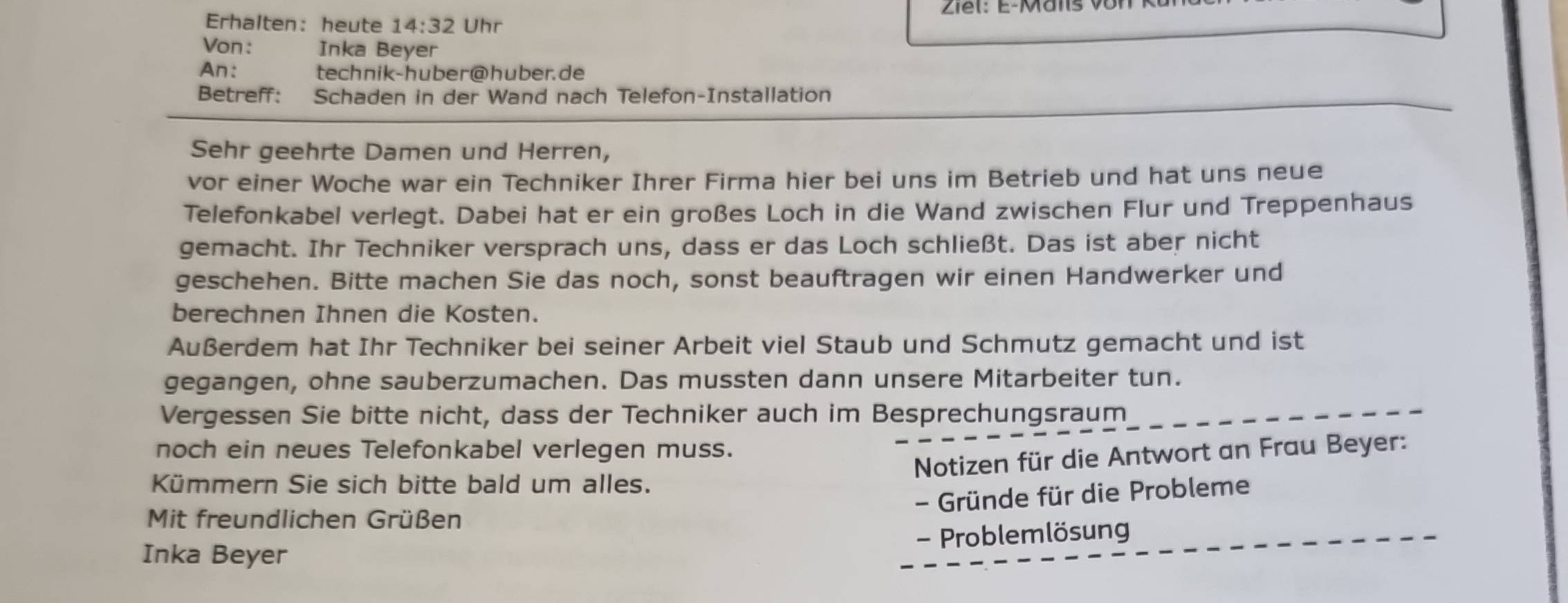 Ziel: E-Mäns 
Erhalten: heute 14:32 Uhr 
Von: Inka Beyer 
An: technik-huber@huber.de 
Betreff: Schaden in der Wand nach Telefon-Installation 
Sehr geehrte Damen und Herren, 
vor einer Woche war ein Techniker Ihrer Firma hier bei uns im Betrieb und hat uns neue 
Telefonkabel verlegt. Dabei hat er ein großes Loch in die Wand zwischen Flur und Treppenhaus 
gemacht. Ihr Techniker versprach uns, dass er das Loch schließt. Das ist aber nicht 
geschehen. Bitte machen Sie das noch, sonst beauftragen wir einen Handwerker und 
berechnen Ihnen die Kosten. 
Außerdem hat Ihr Techniker bei seiner Arbeit viel Staub und Schmutz gemacht und ist 
gegangen, ohne sauberzumachen. Das mussten dann unsere Mitarbeiter tun. 
Vergessen Sie bitte nicht, dass der Techniker auch im Besprechungsraum 
noch ein neues Telefonkabel verlegen muss. 
Notizen für die Antwort an Frau Beyer: 
Kümmern Sie sich bitte bald um alles. 
- Gründe für die Probleme 
Mit freundlichen Grüßen 
Inka Beyer - Problemlösung