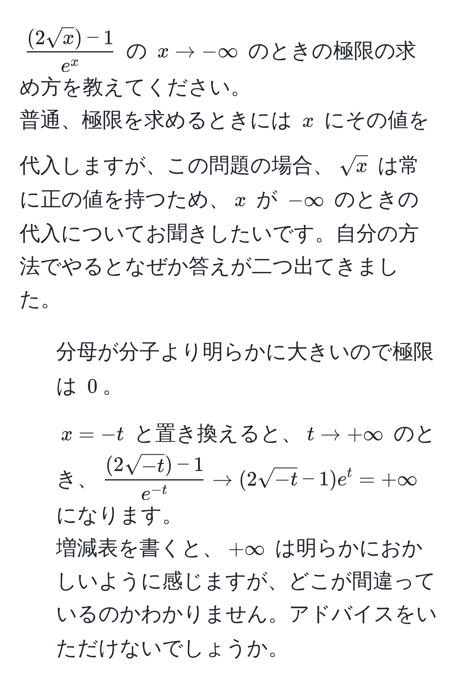 $frac(2sqrt(x)) - 1e^x$ の $x to -∈fty$ のときの極限の求め方を教えてください。  
普通、極限を求めるときには $x$ にその値を代入しますが、この問題の場合、$sqrt(x)$ は常に正の値を持つため、$x$ が $-∈fty$ のときの代入についてお聞きしたいです。自分の方法でやるとなぜか答えが二つ出てきました。  
1. 分母が分子より明らかに大きいので極限は $0$。  
2. $x = -t$ と置き換えると、$t to +∈fty$ のとき、$ ((2sqrt(-t)) - 1)/e^(-t)  to (2sqrt(-t) - 1)e^t = +∈fty$ になります。  
増減表を書くと、$+∈fty$ は明らかにおかしいように感じますが、どこが間違っているのかわかりません。アドバイスをいただけないでしょうか。