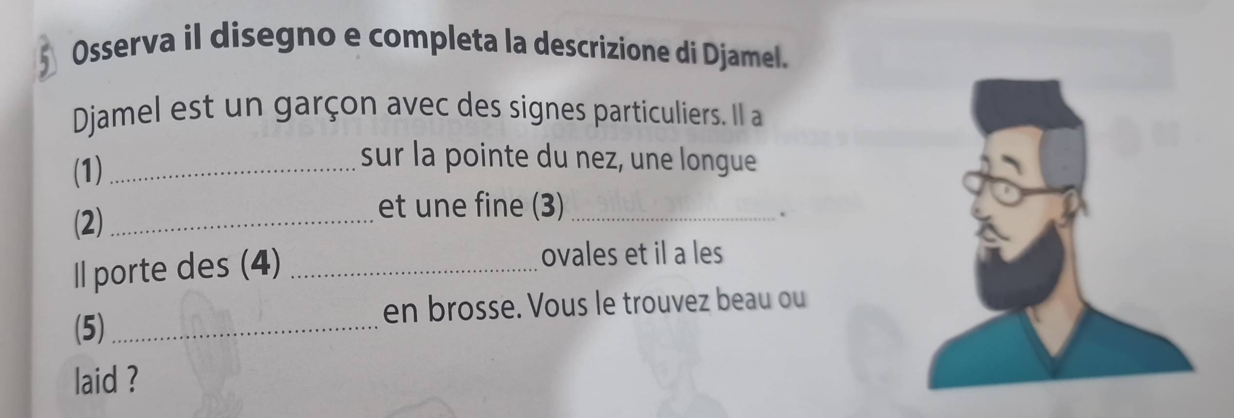 Osserva il disegno e completa la descrizione di Djamel. 
Djamel est un garçon avec des signes particuliers. Il a 
(1)_ 
sur la pointe du nez, une longue 
(2)_ 
et une fine (3)_ 
. 
ll porte des (4)_ 
ovales et il a les 
en brosse. Vous le trouvez beau ou 
(5)_ 
laid ?