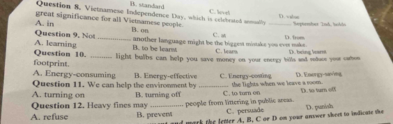 B. standard
Question 8. Vietnamese Independence Day, which is celebrated annually C. level_
D. value
great significance for all Vietnamese people. B. on
September 2nd, holds
A. in C. at
Question 9. Not _another language might be the biggest mistake you ever make. D. from
A. learning B. to be learnt
Question 10. C. learn D. being learnt
footprint. _light bulbs can help you save money on your energy bills and reduce your carbon
A. Energy-consuming B. Energy-effective C. Energy-costing D. Energy-saving
Question 11. We can help the environment by
A. turning on B. turning off _C. to turn on the lights when we leave a room. D. to turn off
Question 12. Heavy fines may people from littering in public areas.
A. refuse B. prevent C. persuade D. punish
d mark the letter A, B, C or D on your answer sheet to indicate the