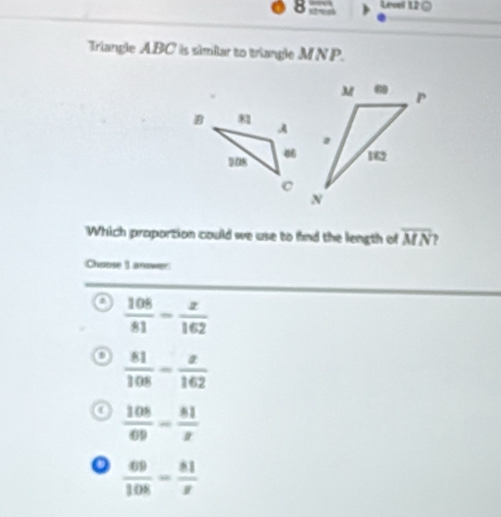 Level 12 ○
Triangle ABC is similar to triangle MNP.
Which proportion could we use to fnd the length of overline MN ,
Chaose 1 answer
 108/81 - x/162 
 81/108 - x/162 
0  108/69 - 81/x 
o  69/108 - 81/x 