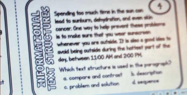 Spending too much tie in the sun can 4
lead to sumburn, delhydration, and even sikin
cancer. One way to help prevent these problems
is to make sure that you wear sunscreen
whenever you are autside. It is slso s good ides to
avoid being outside during the hottest part of the
day, between 11:00 AM and 200 PH
Which text structure is used in the parograph?
a. compare and contrast b. description
c. problem and solution d sequence