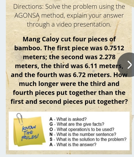 Directions: Solve the problem using the
AGONSA method, explain your answer
through a video presentation
Mang Caloy cut four pieces of
bamboo. The first piece was 0.7512
meters; the second was 2.278
meters, the third was 6.11 meters,
and the fourth was 6.72 meters. How
much longer were the third and
fourth pieces put together than the
first and second pieces put together?
A - What is asked?
G - What are the give facts?
O - What operation/s to be used?
N - What is the number sentence?
S - What is the solution to the problem?
A - What is the answer?