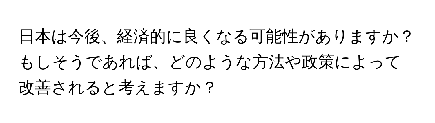 日本は今後、経済的に良くなる可能性がありますか？もしそうであれば、どのような方法や政策によって改善されると考えますか？