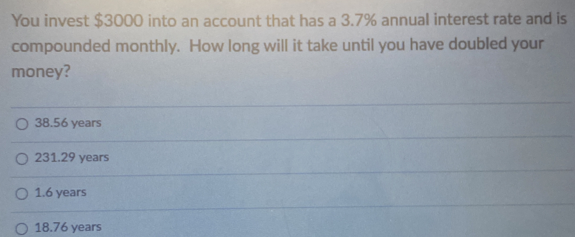 You invest $3000 into an account that has a 3.7% annual interest rate and is
compounded monthly. How long will it take until you have doubled your
money?
38.56 years
231.29 years
1.6 years
18.76 years