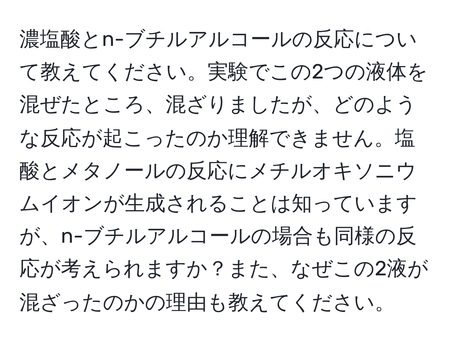 濃塩酸とn-ブチルアルコールの反応について教えてください。実験でこの2つの液体を混ぜたところ、混ざりましたが、どのような反応が起こったのか理解できません。塩酸とメタノールの反応にメチルオキソニウムイオンが生成されることは知っていますが、n-ブチルアルコールの場合も同様の反応が考えられますか？また、なぜこの2液が混ざったのかの理由も教えてください。